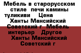 Мебель в старорусском стиле, печи камины туликиви  › Цена ­ 1 000 - Ханты-Мансийский, Советский г. Мебель, интерьер » Другое   . Ханты-Мансийский,Советский г.